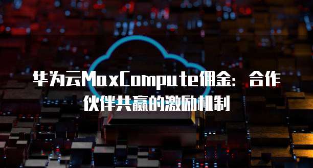 华为云MaxCompute佣金:合作伙伴共赢的激励机制