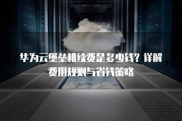 华为云堡垒机续费是多少钱?详解费用规则与省钱策略