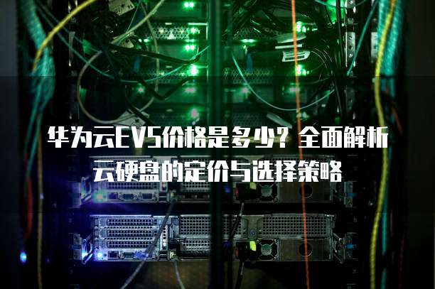 华为云EVS价格是多少？全面解析云硬盘的定价与选择策略
