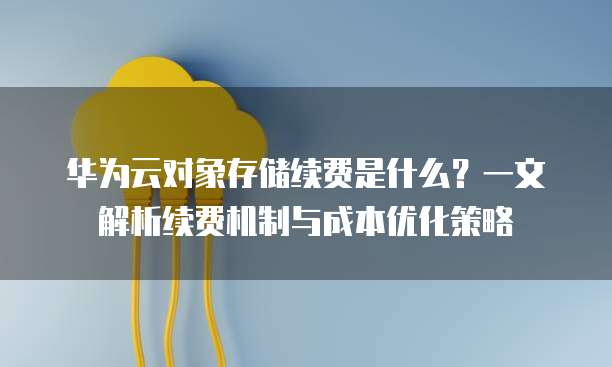 华为云对象存储续费是什么?一文解析续费机制与成本优化策略