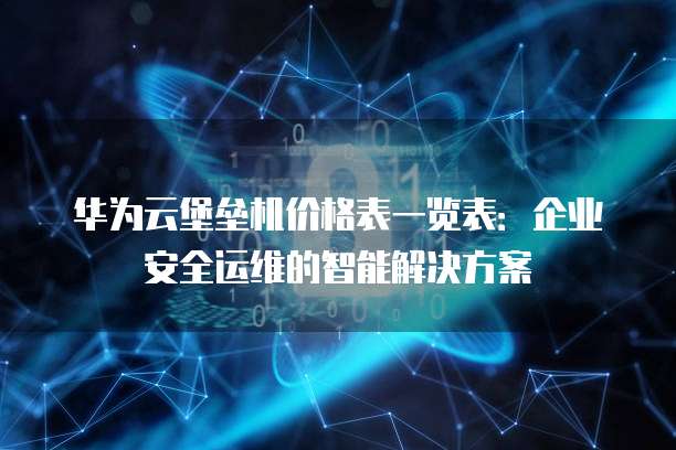 华为云堡垒机价格表一览表:企业安全运维的智能解决方案