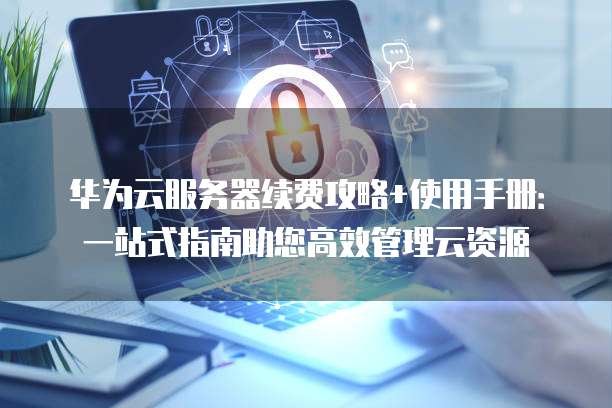 华为云服务器续费攻略+使用手册:一站式指南助您高效管理云资源
