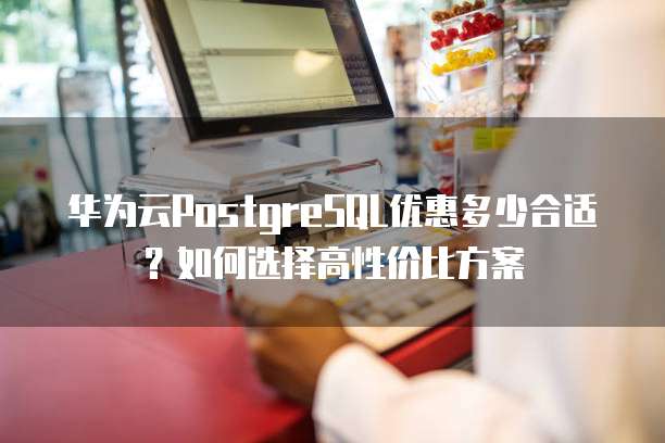 华为云PostgreSQL优惠多少合适?如何选择高性价比方案