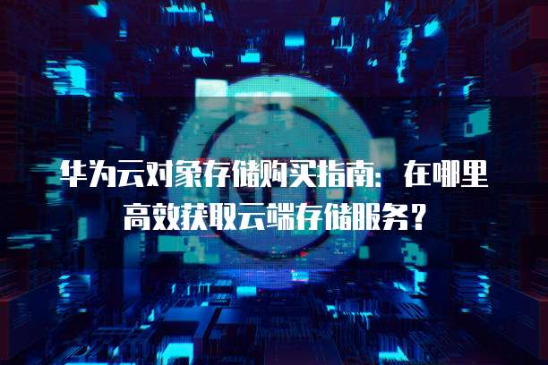 华为云对象存储购买指南:在哪里高效获取云端存储服务?