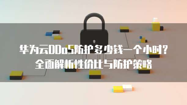 华为云DDoS防护多少钱一个小时?全面解析性价比与防护策略