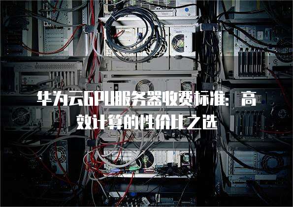 华为云GPU服务器收费标准:高效计算的性价比之选