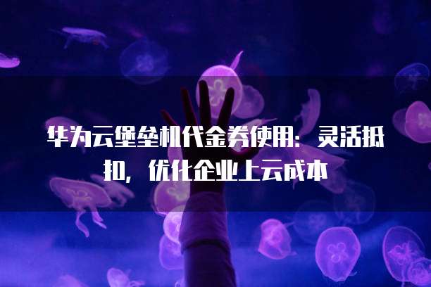 华为云堡垒机代金券使用：灵活抵扣，优化企业上云成本