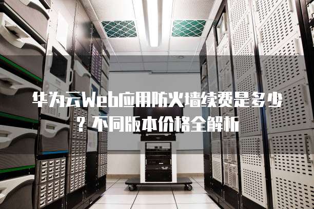 华为云Web应用防火墙续费是多少？不同版本价格全解析