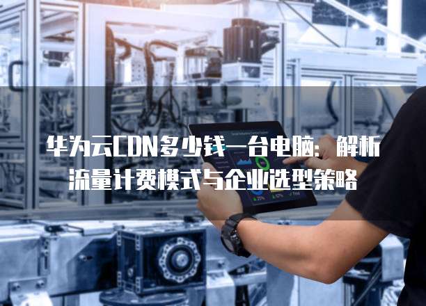华为云CDN多少钱一台电脑:解析流量计费模式与企业选型策略