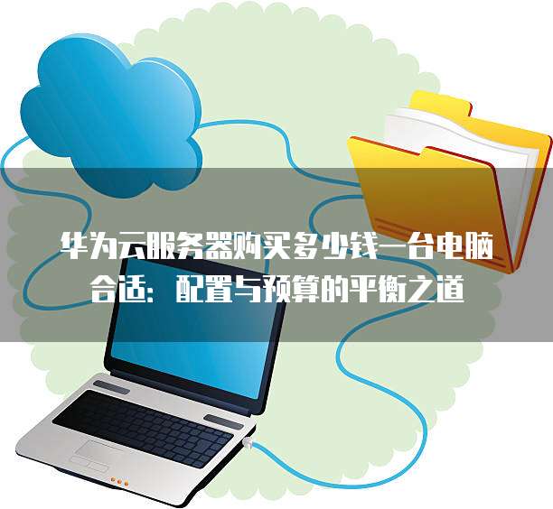 华为云服务器购买多少钱一台电脑合适:配置与预算的平衡之道