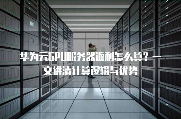 华为云GPU服务器返利怎么算?一文讲清计算逻辑与优势