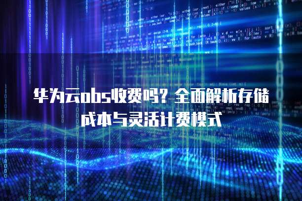 华为云obs收费吗？全面解析存储成本与灵活计费模式