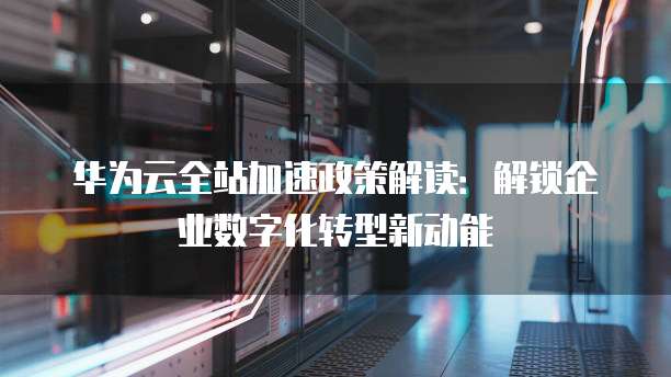 华为云全站加速政策解读:解锁企业数字化转型新动能
