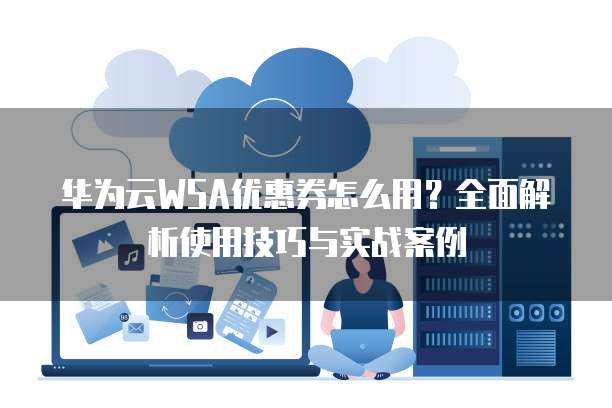 华为云WSA优惠券怎么用？全面解析使用技巧与实战案例