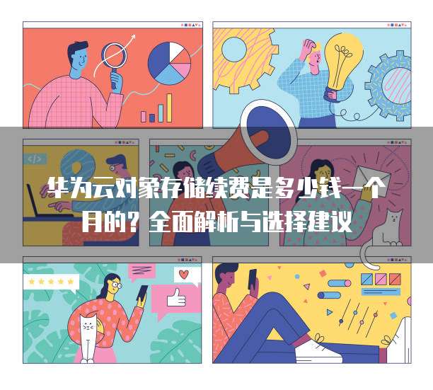 华为云对象存储续费是多少钱一个月的?全面解析与选择建议