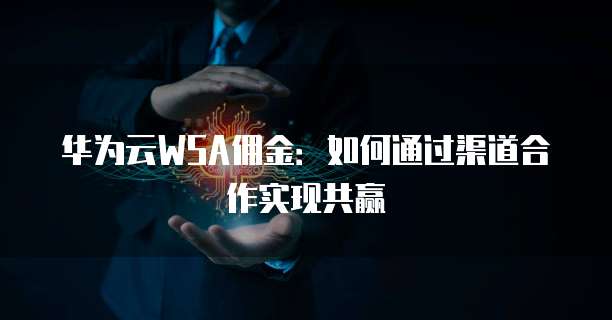 华为云WSA佣金:如何通过渠道合作实现共赢