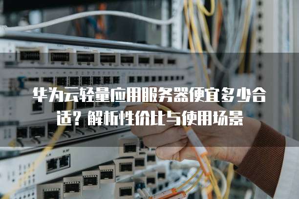华为云轻量应用服务器便宜多少合适?解析性价比与使用场景