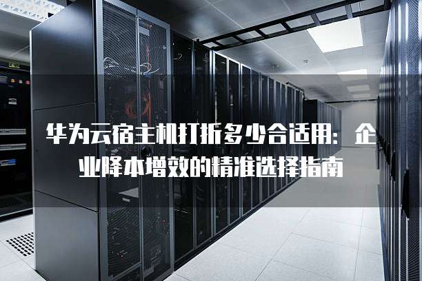 华为云宿主机打折多少合适用:企业降本增效的精准选择指南