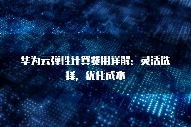 华为云弹性计算费用详解:灵活选择,优化成本