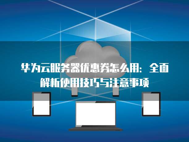 华为云服务器优惠券怎么用:全面解析使用技巧与注意事项