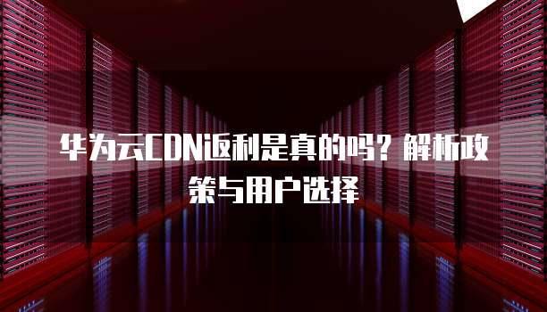 华为云CDN返利是真的吗?解析政策与用户选择
