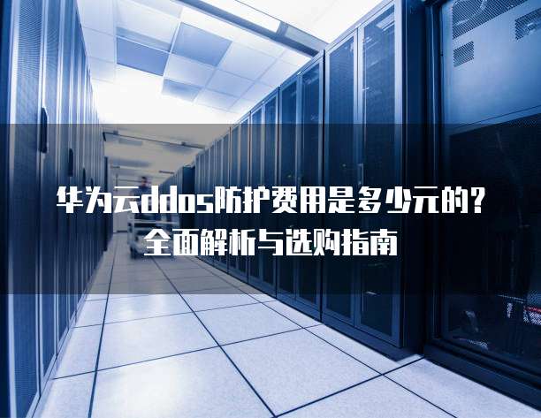 华为云ddos防护费用是多少元的?全面解析与选购指南