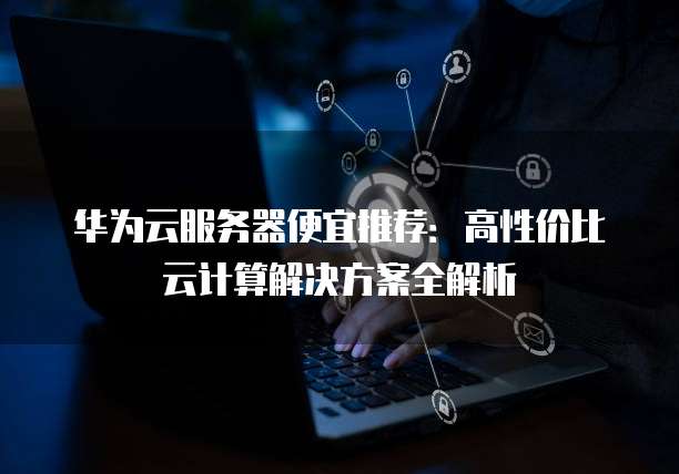 华为云服务器便宜推荐:高性价比云计算解决方案全解析