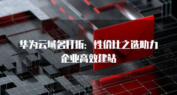 华为云域名打折:性价比之选助力企业高效建站