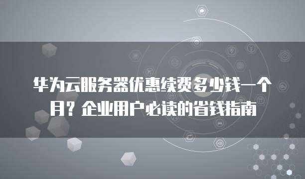 华为云服务器优惠续费多少钱一个月?企业用户必读的省钱指南