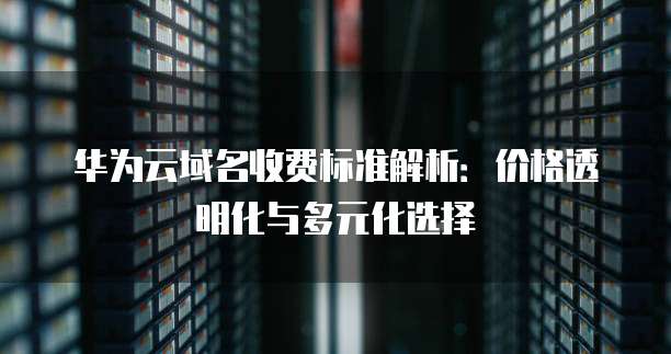 华为云域名收费标准解析:价格透明化与多元化选择