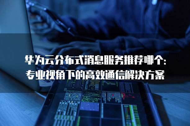 华为云分布式消息服务推荐哪个:专业视角下的高效通信解决方案