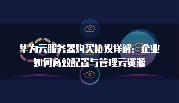 华为云服务器购买协议详解：企业如何高效配置与管理云资源