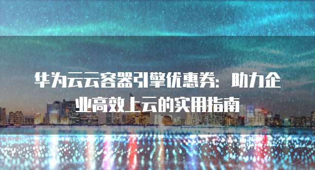 华为云云容器引擎优惠券:助力企业高效上云的实用指南