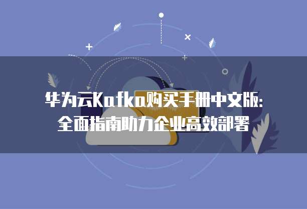 华为云Kafka购买手册中文版：全面指南助力企业高效部署