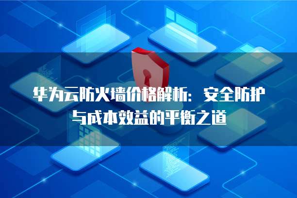 华为云防火墙价格解析:安全防护与成本效益的平衡之道