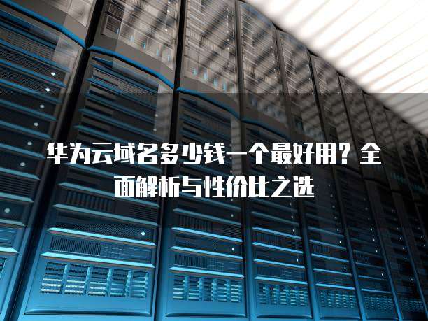 华为云域名多少钱一个最好用？全面解析与性价比之选