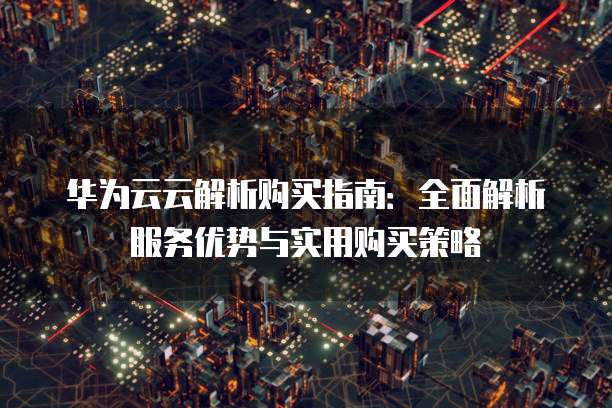 华为云云解析购买指南:全面解析服务优势与实用购买策略