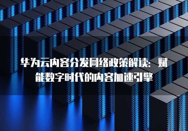 华为云内容分发网络政策解读:赋能数字时代的内容加速引擎