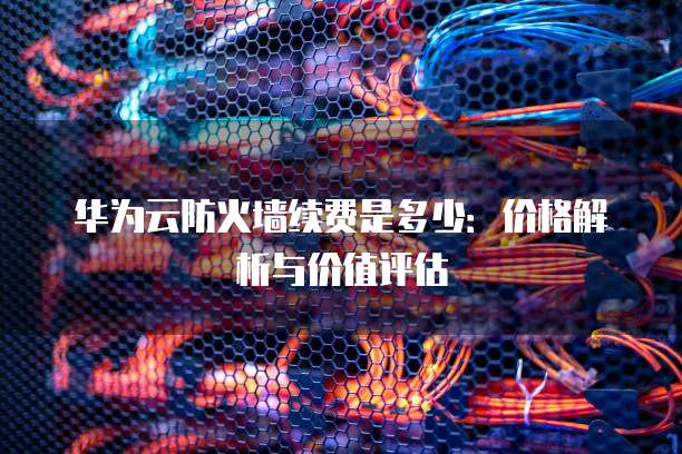 华为云防火墙续费是多少：价格解析与价值评估