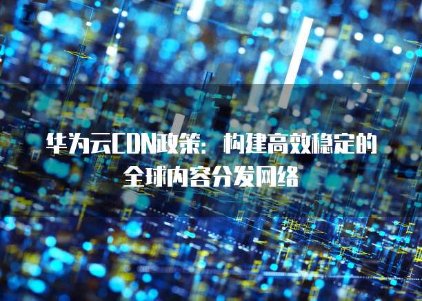 华为云CDN政策：构建高效稳定的全球内容分发网络
