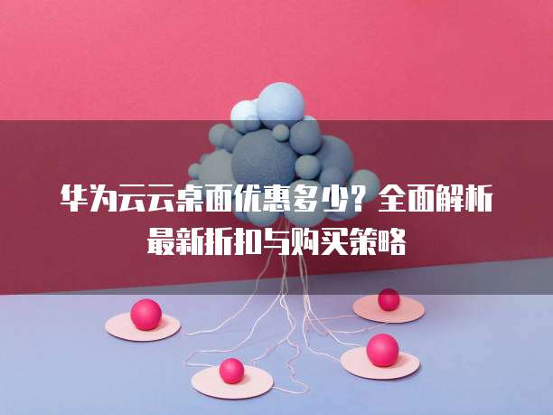 华为云云桌面优惠多少?全面解析最新折扣与购买策略