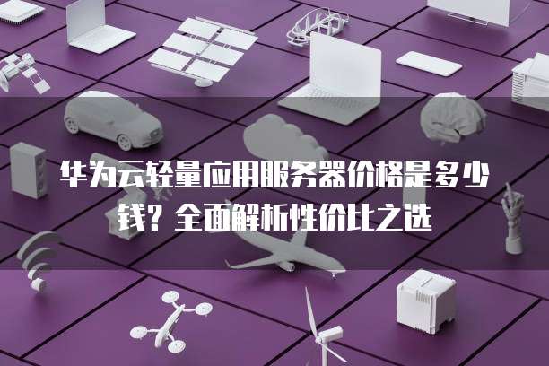 华为云轻量应用服务器价格是多少钱?全面解析性价比之选