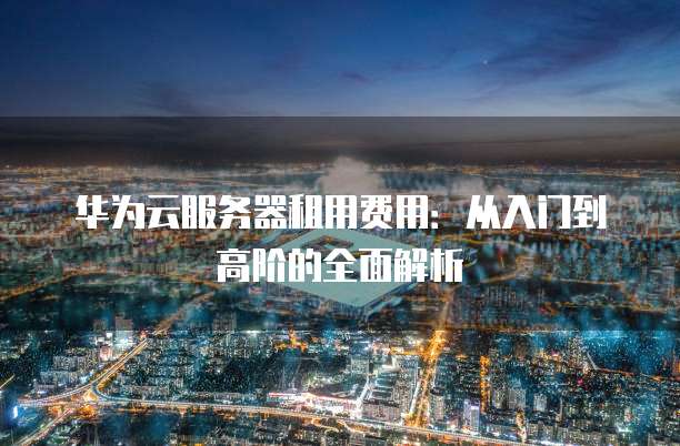 华为云服务器租用费用:从入门到高阶的全面解析