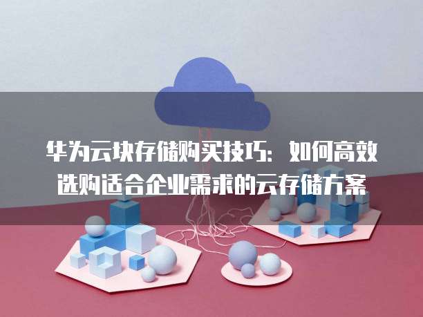 华为云块存储购买技巧:如何高效选购适合企业需求的云存储方案