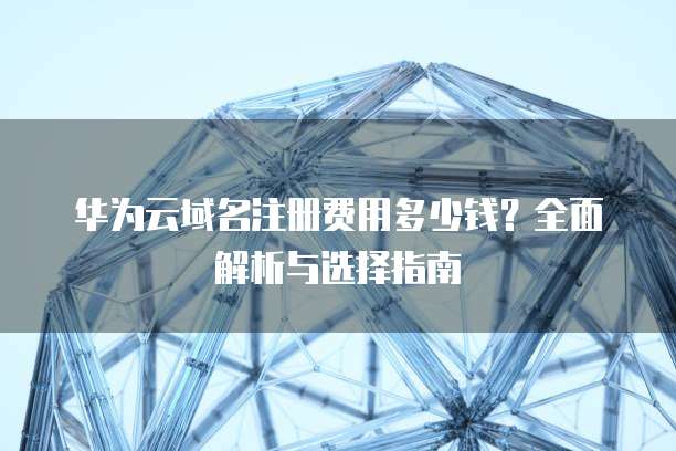 华为云域名注册费用多少钱?全面解析与选择指南