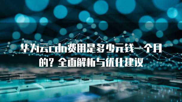 华为云cdn费用是多少元钱一个月的?全面解析与优化建议