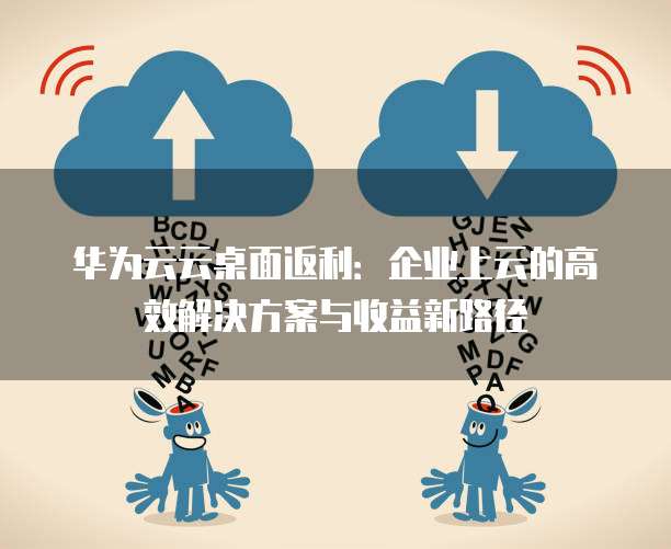 华为云云桌面返利:企业上云的高效解决方案与收益新路径