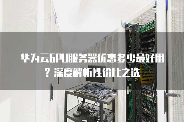 华为云GPU服务器优惠多少最好用?深度解析性价比之选