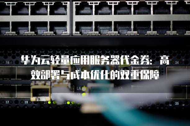 华为云轻量应用服务器代金券：高效部署与成本优化的双重保障
