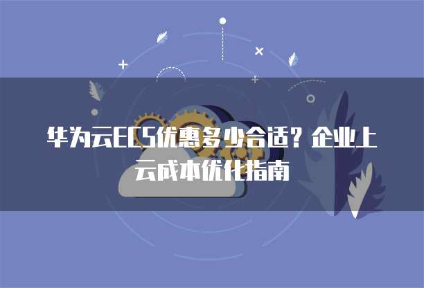 华为云ECS优惠多少合适?企业上云成本优化指南